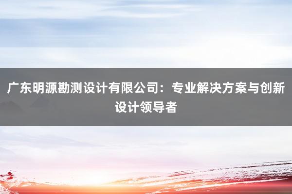 广东明源勘测设计有限公司：专业解决方案与创新设计领导者